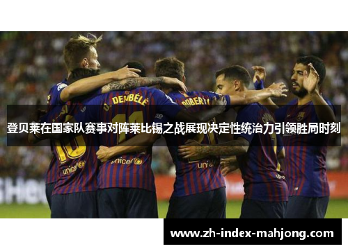 登贝莱在国家队赛事对阵莱比锡之战展现决定性统治力引领胜局时刻