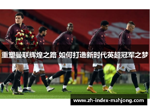 重塑曼联辉煌之路 如何打造新时代英超冠军之梦 重塑曼联辉煌之路 如何打造新时代英超冠军之梦